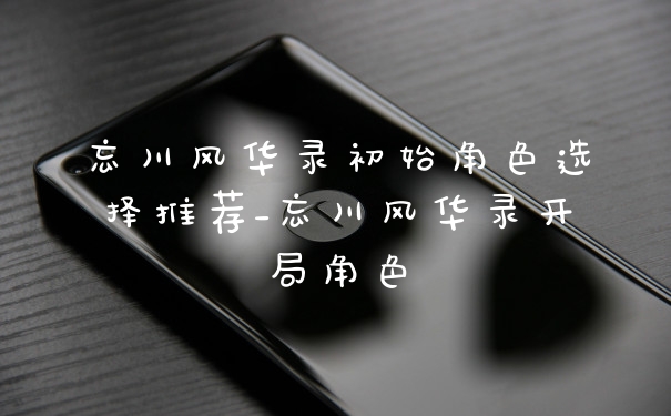 忘川风华录初始角色选择推荐_忘川风华录开局角色