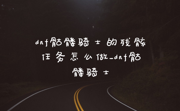 dnf骷髅骑士的残骸任务怎么做_dnf骷髅骑士