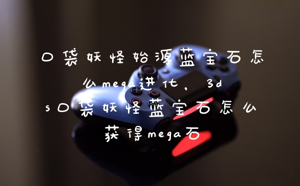 口袋妖怪始源蓝宝石怎么mega进化，3ds口袋妖怪蓝宝石怎么获得mega石