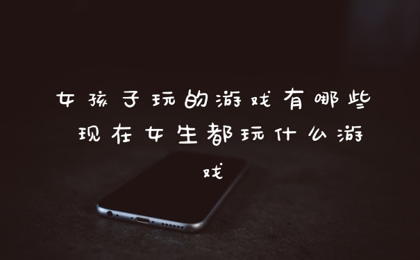 女孩子玩的游戏有哪些 现在女生都玩什么游戏