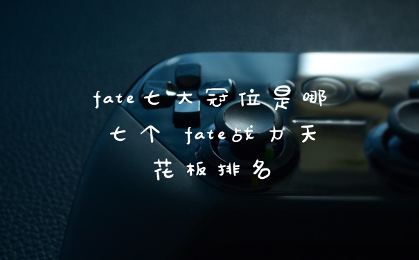 fate七大冠位是哪七个 fate战力天花板排名