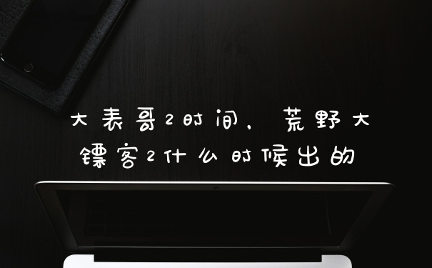 大表哥2时间，荒野大镖客2什么时候出的