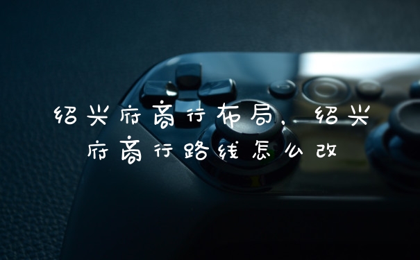 绍兴府商行布局，绍兴府商行路线怎么改