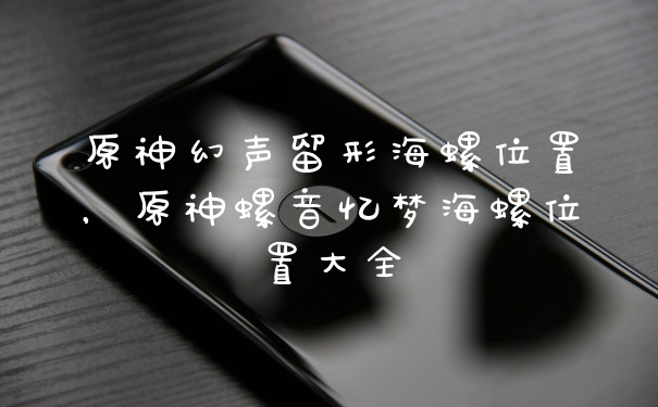 原神幻声留形海螺位置，原神螺音忆梦海螺位置大全