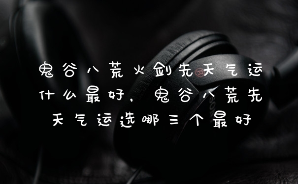 鬼谷八荒火剑先天气运什么最好，鬼谷八荒先天气运选哪三个最好