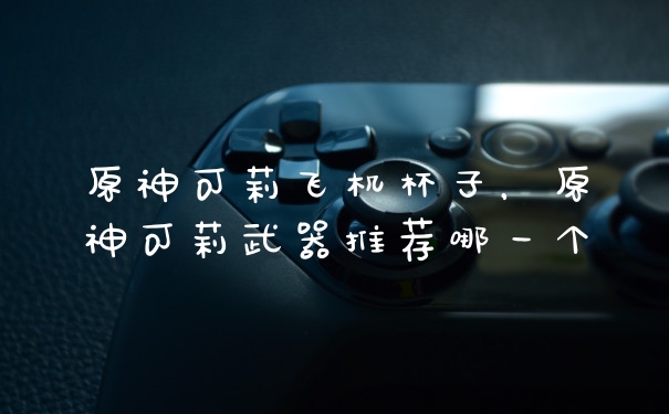 原神可莉飞机杯子，原神可莉武器推荐哪一个