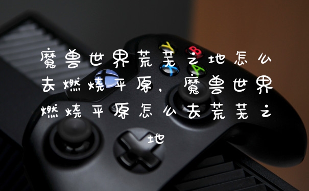 魔兽世界荒芜之地怎么去燃烧平原,魔兽世界燃烧平原怎么去荒芜之地