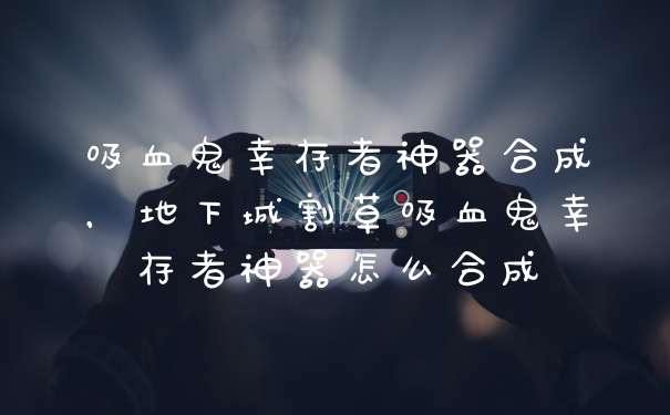 吸血鬼幸存者神器合成，地下城割草吸血鬼幸存者神器怎么合成