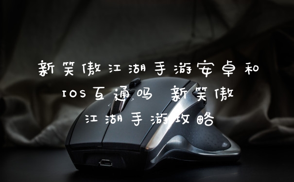 新笑傲江湖手游安卓和IOS互通吗 新笑傲江湖手游攻略