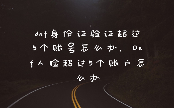dnf身份证验证超过5个账号怎么办，Dnf人脸超过5个账户怎么办