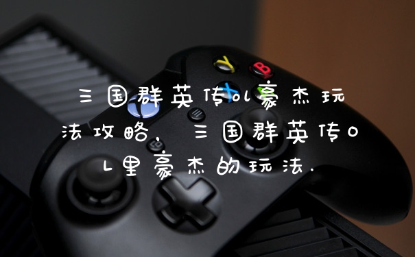 三国群英传ol豪杰玩法攻略,三国群英传OL里豪杰的玩法.