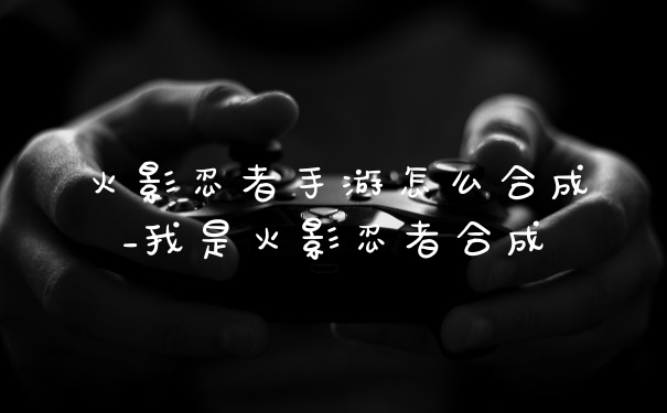 火影忍者手游怎么合成_我是火影忍者合成