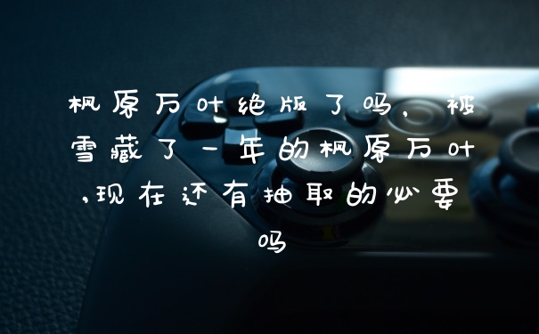枫原万叶绝版了吗，被雪藏了一年的枫原万叶,现在还有抽取的必要吗