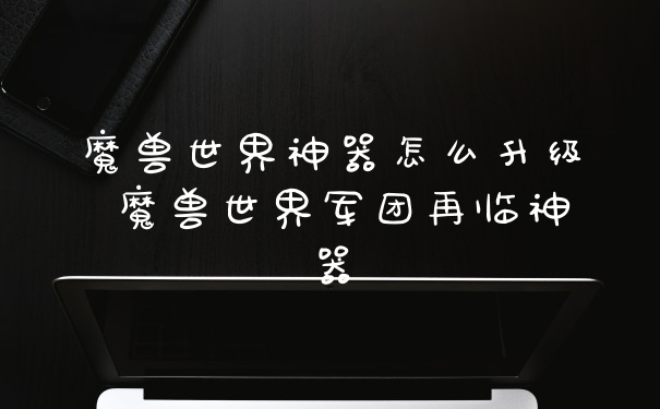 魔兽世界神器怎么升级 魔兽世界军团再临神器