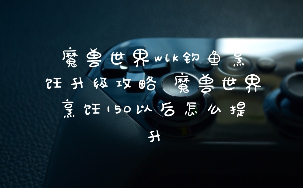 魔兽世界wlk钓鱼烹饪升级攻略 魔兽世界烹饪150以后怎么提升