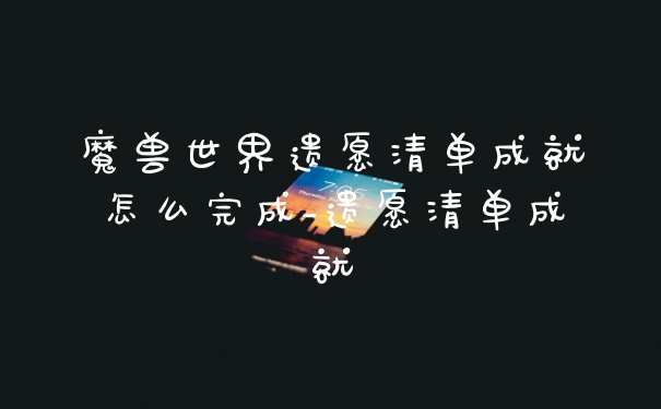 魔兽世界遗愿清单成就怎么完成_遗愿清单成就