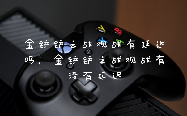 金铲铲之战观战有延迟吗，金铲铲之战观战有没有延迟
