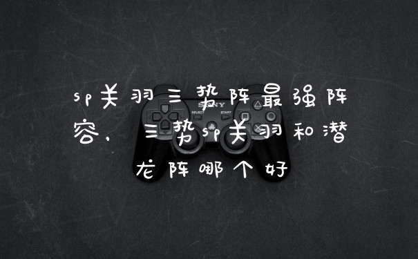 sp关羽三势阵最强阵容，三势sp关羽和潜龙阵哪个好