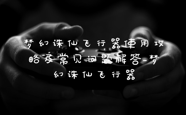 梦幻诛仙飞行器使用攻略及常见问题解答_梦幻诛仙飞行器