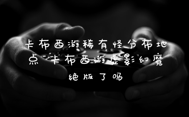 卡布西游稀有怪分布地点 卡布西游虚影幻魔绝版了吗