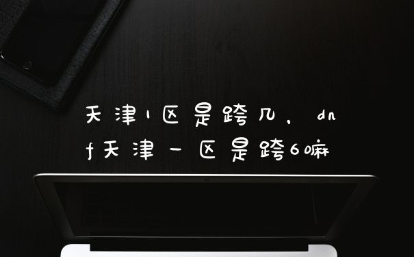 天津1区是跨几，dnf天津一区是跨6嘛