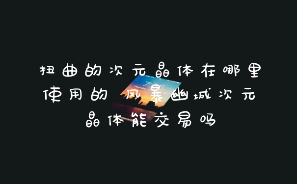 扭曲的次元晶体在哪里使用的 风暴幽城次元晶体能交易吗