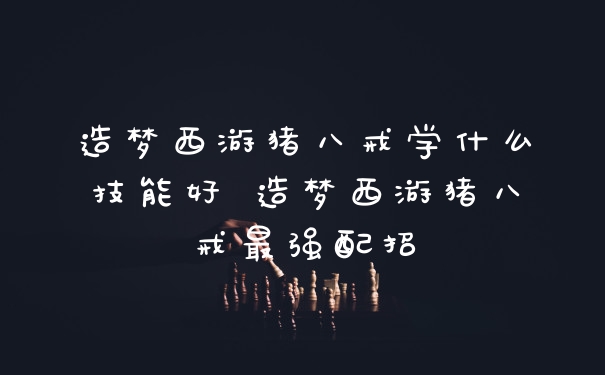 造梦西游猪八戒学什么技能好 造梦西游猪八戒最强配招