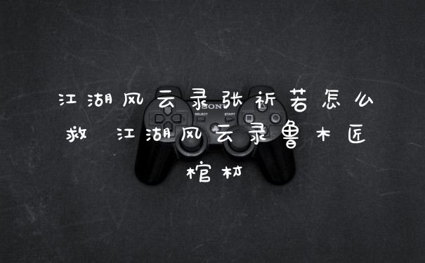 江湖风云录张祈若怎么救 江湖风云录鲁木匠棺材