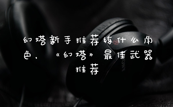 幻塔新手推荐练什么角色,《幻塔》最佳武器推荐