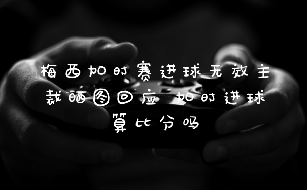 梅西加时赛进球无效主裁晒图回应 加时进球算比分吗