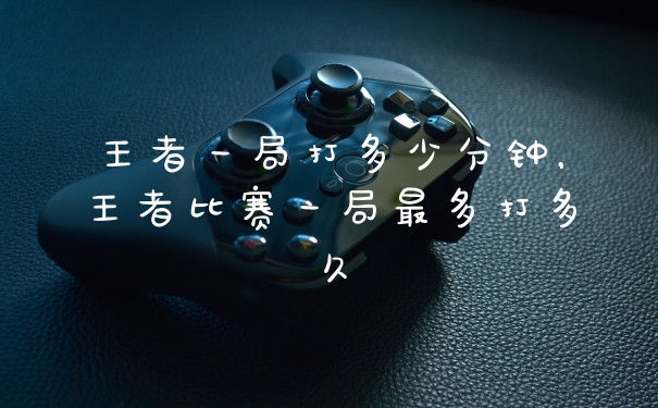 王者一局打多少分钟，王者比赛一局最多打多久