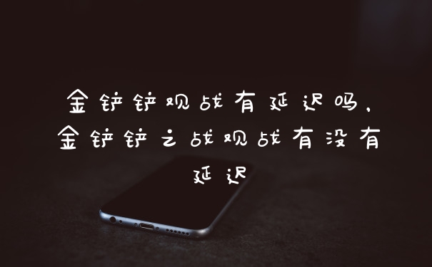金铲铲观战有延迟吗，金铲铲之战观战有没有延迟