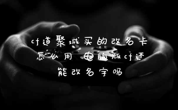 cf道聚城买的改名卡怎么用 电脑版cf还能改名字吗