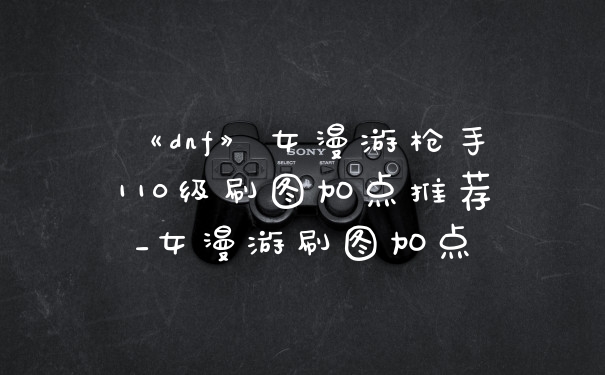 《dnf》女漫游枪手110级刷图加点推荐_女漫游刷图加点
