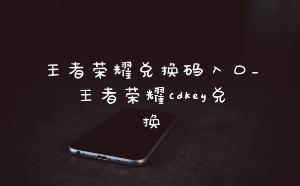 王者荣耀兑换码入口_王者荣耀cdkey兑换