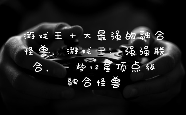 游戏王十大最强的融合怪兽，游戏王：强强联合，一些12星顶点级融合怪兽