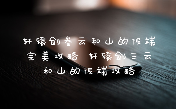 轩辕剑叁云和山的彼端完美攻略 轩辕剑三云和山的彼端攻略