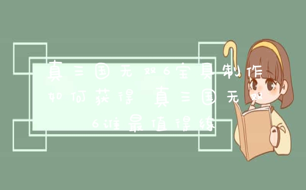 真三国无双6宝具制作如何获得 真三国无双6谁最值得练