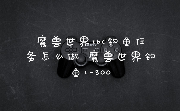 魔兽世界tbc钓鱼任务怎么做 魔兽世界钓鱼1-300