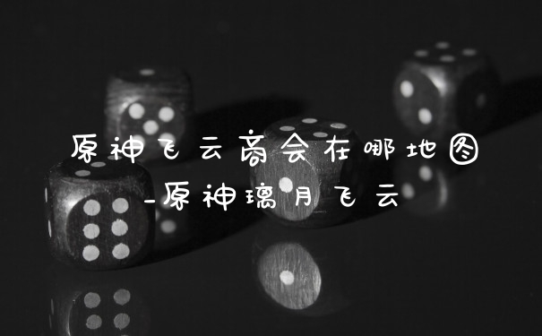 原神飞云商会在哪地图_原神璃月飞云