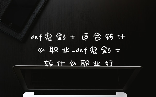 dnf鬼剑士适合转什么职业_dnf鬼剑士转什么职业好