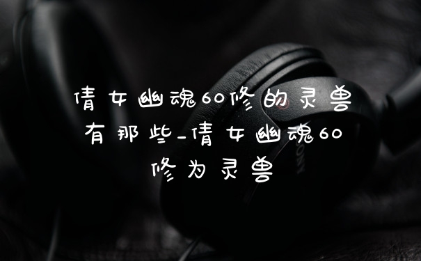 倩女幽魂60修的灵兽有那些_倩女幽魂60修为灵兽
