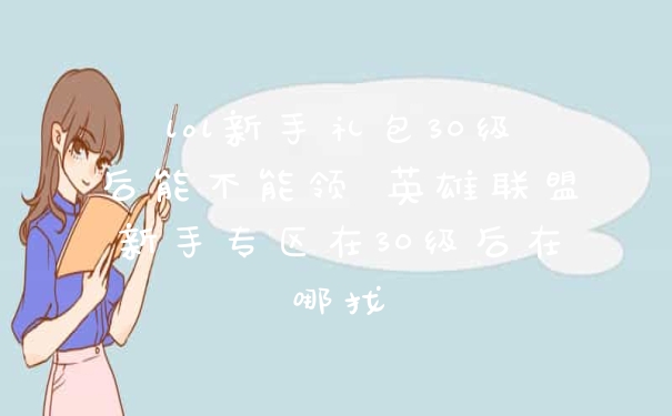 lol新手礼包30级后能不能领 英雄联盟新手专区在30级后在哪找