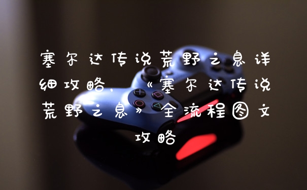塞尔达传说荒野之息详细攻略，《塞尔达传说荒野之息》全流程图文攻略