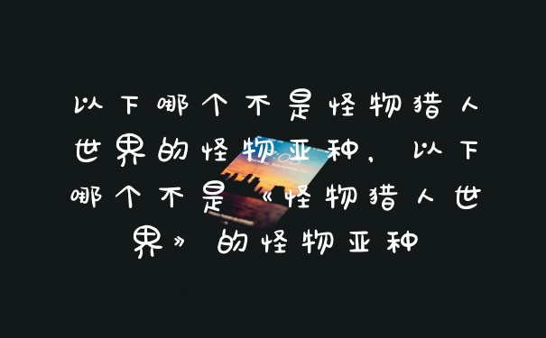 以下哪个不是怪物猎人世界的怪物亚种，以下哪个不是《怪物猎人世界》的怪物亚种