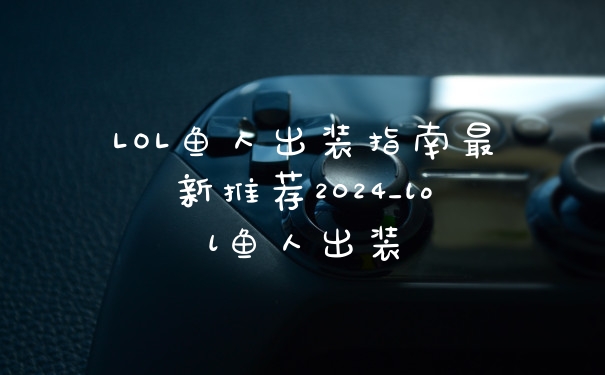 LOL鱼人出装指南最新推荐2024_lol鱼人出装