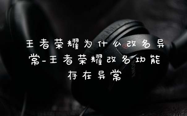 王者荣耀为什么改名异常_王者荣耀改名功能存在异常