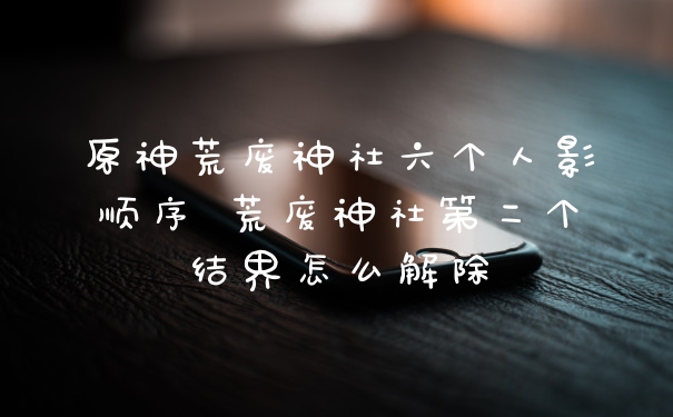 原神荒废神社六个人影顺序 荒废神社第二个结界怎么解除