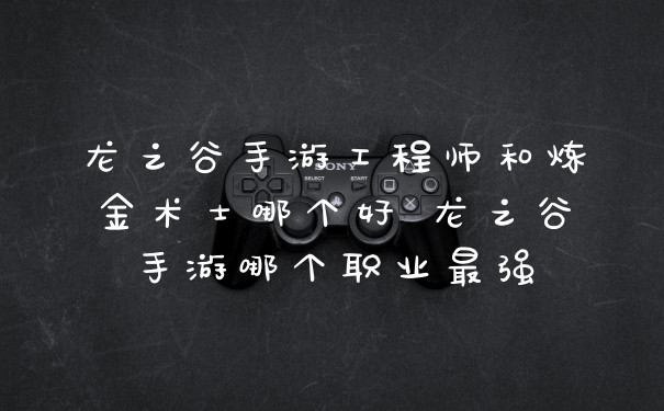 龙之谷手游工程师和炼金术士哪个好 龙之谷手游哪个职业最强