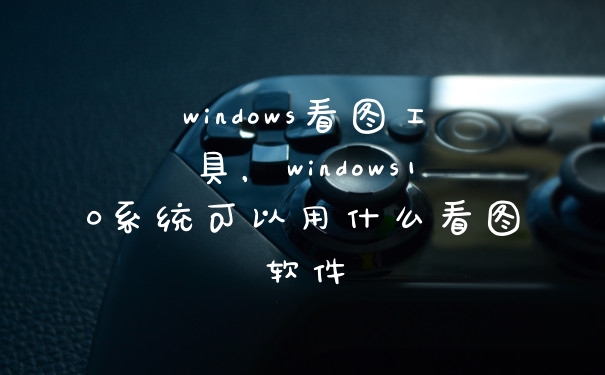 windows看图工具，windows10系统可以用什么看图软件